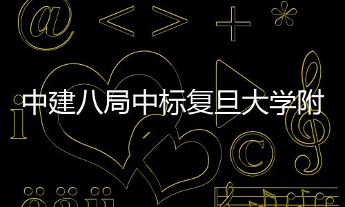 儿科项目医院医院八局大学中建中标安徽复旦附属